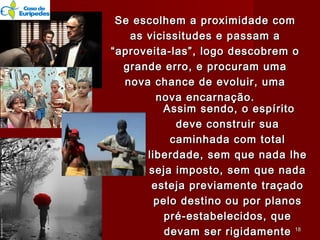 Assim sendo, o espíritoAssim sendo, o espírito
deve construir suadeve construir sua
caminhada com totalcaminhada com total
liberdade, sem que nada lheliberdade, sem que nada lhe
seja imposto, sem que nadaseja imposto, sem que nada
esteja previamente traçadoesteja previamente traçado
pelo destino ou por planospelo destino ou por planos
pré-estabelecidos, quepré-estabelecidos, que
devam ser rigidamentedevam ser rigidamente
Se escolhem a proximidade comSe escolhem a proximidade com
as vicissitudes e passam aas vicissitudes e passam a
“aproveita-las”, logo descobrem o“aproveita-las”, logo descobrem o
grande erro, e procuram umagrande erro, e procuram uma
nova chance de evoluir, umanova chance de evoluir, uma
nova encarnação.nova encarnação.
1818
 