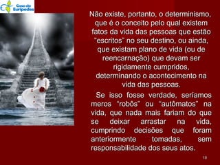 Não existe, portanto, o determinismo,Não existe, portanto, o determinismo,
que é o conceito pelo qual existemque é o conceito pelo qual existem
fatos da vida das pessoas que estãofatos da vida das pessoas que estão
“escritos” no seu destino, ou ainda,“escritos” no seu destino, ou ainda,
que existam plano de vida (ou deque existam plano de vida (ou de
reencarnação) que devam serreencarnação) que devam ser
rigidamente cumpridos,rigidamente cumpridos,
determinando o acontecimento nadeterminando o acontecimento na
vida das pessoas.vida das pessoas.
Se isso fosse verdade, seríamosSe isso fosse verdade, seríamos
meros “robôs” ou “autômatos” nameros “robôs” ou “autômatos” na
vida, que nada mais fariam do quevida, que nada mais fariam do que
se deixar arrastar na vida,se deixar arrastar na vida,
cumprindo decisões que foramcumprindo decisões que foram
anteriormente tomadas, semanteriormente tomadas, sem
responsabilidade dos seus atos.responsabilidade dos seus atos.
1919
 
