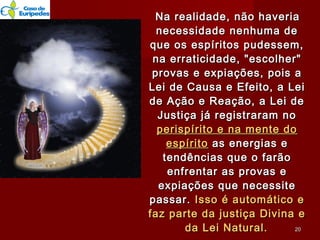 Na realidade, não haveriaNa realidade, não haveria
necessidade nenhuma denecessidade nenhuma de
que os espíritos pudessem,que os espíritos pudessem,
na erraticidade, "escolher"na erraticidade, "escolher"
provas e expiações, pois aprovas e expiações, pois a
Lei de Causa e Efeito, a LeiLei de Causa e Efeito, a Lei
de Ação e Reação, a Lei dede Ação e Reação, a Lei de
Justiça já registraram noJustiça já registraram no
perispírito e na mente doperispírito e na mente do
espíritoespírito as energias eas energias e
tendências que o farãotendências que o farão
enfrentar as provas eenfrentar as provas e
expiações que necessiteexpiações que necessite
passar.passar. Isso é automático eIsso é automático e
faz parte da justiça Divina efaz parte da justiça Divina e
da Lei Natural.da Lei Natural. 2020
 