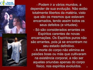 -- Podem ir a vários mundos, aPodem ir a vários mundos, a
depender de sua evolução. Não estãodepender de sua evolução. Não estão
totalmente libertos da matéria, vistototalmente libertos da matéria, visto
que são os mesmos que estavamque são os mesmos que estavam
encarnados, tendo assim todos osencarnados, tendo assim todos os
seus defeitos (e virtudes).seus defeitos (e virtudes).
- Só são considerados errantes os- Só são considerados errantes os
Espíritos carentes de novasEspíritos carentes de novas
encarnações. Os Espíritos puros nãoencarnações. Os Espíritos puros não
são errantes, pois já se encontram nosão errantes, pois já se encontram no
seu estado definitivo.seu estado definitivo.
- A morte do corpo não elimina as- A morte do corpo não elimina as
paixões boas ou más que cultivarampaixões boas ou más que cultivaram
na existência corporal, a não serna existência corporal, a não ser
aquelas oriundas apenas do corpoaquelas oriundas apenas do corpo
físico, nos espíritos evoluídos.físico, nos espíritos evoluídos. 33
 