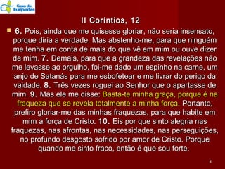 II Coríntios, 12II Coríntios, 12
 6.6. Pois, ainda que me quisesse gloriar, não seria insensato,Pois, ainda que me quisesse gloriar, não seria insensato,
porque diria a verdade. Mas abstenho-me, para que ninguémporque diria a verdade. Mas abstenho-me, para que ninguém
me tenha em conta de mais do que vê em mim ou ouve dizerme tenha em conta de mais do que vê em mim ou ouve dizer
de mim.de mim. 7.7. Demais, para que a grandeza das revelações nãoDemais, para que a grandeza das revelações não
me levasse ao orgulho, foi-me dado um espinho na carne, umme levasse ao orgulho, foi-me dado um espinho na carne, um
anjo de Satanás para me esbofetear e me livrar do perigo daanjo de Satanás para me esbofetear e me livrar do perigo da
vaidade.vaidade. 8.8. Três vezes roguei ao Senhor que o apartasse deTrês vezes roguei ao Senhor que o apartasse de
mim.mim. 9.9. Mas ele me disse:Mas ele me disse: Basta-te minha graça, porque é naBasta-te minha graça, porque é na
fraqueza que se revela totalmente a minha força.fraqueza que se revela totalmente a minha força. Portanto,Portanto,
prefiro gloriar-me das minhas fraquezas, para que habite emprefiro gloriar-me das minhas fraquezas, para que habite em
mim a força de Cristo.mim a força de Cristo. 10.10. Eis por que sinto alegria nasEis por que sinto alegria nas
fraquezas, nas afrontas, nas necessidades, nas perseguições,fraquezas, nas afrontas, nas necessidades, nas perseguições,
no profundo desgosto sofrido por amor de Cristo. Porqueno profundo desgosto sofrido por amor de Cristo. Porque
quando me sinto fraco, então é que sou forte.quando me sinto fraco, então é que sou forte.
44
 