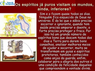 Os espíritos já puros visitam os mundos,Os espíritos já puros visitam os mundos,
ainda, inferiores?ainda, inferiores?
Sim e o fazem quase todos os dias.Sim e o fazem quase todos os dias.
Ninguém fica esquecido de Deus noNinguém fica esquecido de Deus no
universo. É da lei que o sábio preciseuniverso. É da lei que o sábio precise
socorrer o ignorante, quando temsocorrer o ignorante, quando tem
saúde precisa amparar o doente, osaúde precisa amparar o doente, o
forte precisa proteger o fraco. Porforte precisa proteger o fraco. Por
isso há um grande número deisso há um grande número de
espíritos bons que descem todos dosespíritos bons que descem todos dos
dias a Terra para darem bonsdias a Terra para darem bons
conselhos, analisar melhores meiosconselhos, analisar melhores meios
de ajudar e socorrer, muito sede ajudar e socorrer, muito se
transformam em guias e espíritostransformam em guias e espíritos
protetores, também conhecidosprotetores, também conhecidos
como anjos da guarda, enfim,como anjos da guarda, enfim,
colaborar para a alegria dos outros écolaborar para a alegria dos outros é
uma condição de felicidade daquelesuma condição de felicidade daqueles
que compreendem a vontade divina.que compreendem a vontade divina.55
 