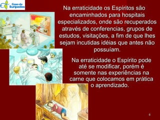 Na erraticidade os Espíritos sãoNa erraticidade os Espíritos são
encaminhados para hospitaisencaminhados para hospitais
especializados, onde são recuperadosespecializados, onde são recuperados
através de conferencias, grupos deatravés de conferencias, grupos de
estudos, visitações, a fim de que lhesestudos, visitações, a fim de que lhes
sejam incutidas idéias que antes nãosejam incutidas idéias que antes não
possuíam.possuíam.
Na erraticidade o Espírito podeNa erraticidade o Espírito pode
até se modificar, porém éaté se modificar, porém é
somente nas experiências nasomente nas experiências na
carne que colocamos em práticacarne que colocamos em prática
o aprendizado.o aprendizado.
66
 