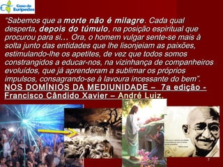 ““Sabemos que aSabemos que a morte não é milagremorte não é milagre. Cada qual. Cada qual
desperta,desperta, depois do túmulodepois do túmulo, na posição espiritual que, na posição espiritual que
procurou para siprocurou para si...... Ora, o homem vulgar sente-se mais àOra, o homem vulgar sente-se mais à
solta junto das entidades que lhe lisonjeiam as paixões,solta junto das entidades que lhe lisonjeiam as paixões,
estimulando-lhe os apetites, de vez que todos somosestimulando-lhe os apetites, de vez que todos somos
constrangidos a educar-nos, na vizinhança de companheirosconstrangidos a educar-nos, na vizinhança de companheiros
evoluídos, que já aprenderam a sublimar os própriosevoluídos, que já aprenderam a sublimar os próprios
impulsos, consagrando-se à lavoura incessante do bem”.impulsos, consagrando-se à lavoura incessante do bem”.
NOS DOMÍNIOS DA MEDIUNIDADE –  7a edição -NOS DOMÍNIOS DA MEDIUNIDADE –  7a edição -
Francisco Cândido Xavier –Francisco Cândido Xavier – André Luiz.André Luiz.
77
 