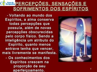 PERCEPÇÕES, SENSAÇÕES EPERCEPÇÕES, SENSAÇÕES E
SOFRIMENTOS DOS ESPÍRITOSSOFRIMENTOS DOS ESPÍRITOS
-- Voltando ao mundo dosVoltando ao mundo dos
Espíritos, a alma conservaEspíritos, a alma conserva
todas percepções quetodas percepções que
possuía, além de novaspossuía, além de novas
percepções obscurecidaspercepções obscurecidas
pelo corpo físico. Sendo apelo corpo físico. Sendo a
inteligência um atributo dointeligência um atributo do
Espírito, quanto menosEspírito, quanto menos
entrave tenha que vencer,entrave tenha que vencer,
mais livremente se manifesta.mais livremente se manifesta.
- Os conhecimentos dos- Os conhecimentos dos
Espíritos crescem naEspíritos crescem na
proporção de seuproporção de seu
aperfeiçoamento.aperfeiçoamento.
99
 