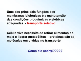 Uma das principais funções das
membranas biológicas é a manutenção
das condições bioquímicas e elétricas
adequadas - transporte seletivo
Célula viva necessita de retirar alimentos do
meio e liberar metabólitos – proteínas são as
moléculas envolvidas no transporte
Como ele ocorre?????
 
