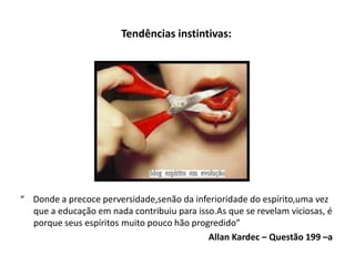 Tendências instintivas:
“ Donde a precoce perversidade,senão da inferioridade do espírito,uma vez
que a educação em nada contribuiu para isso.As que se revelam viciosas, é
porque seus espíritos muito pouco hão progredido”
Allan Kardec – Questão 199 –a
 