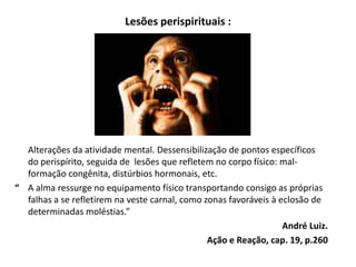 Lesões perispirituais :
Alterações da atividade mental. Dessensibilização de pontos específicos
do perispírito, seguida de lesões que refletem no corpo físico: mal-
formação congênita, distúrbios hormonais, etc.
“ A alma ressurge no equipamento físico transportando consigo as próprias
falhas a se refletirem na veste carnal, como zonas favoráveis à eclosão de
determinadas moléstias.”
André Luiz.
Ação e Reação, cap. 19, p.260
 