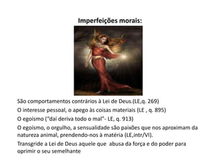 Imperfeições morais:
São comportamentos contrários à Lei de Deus.(LE,q. 269)
O interesse pessoal, o apego às coisas materiais (LE , q. 895)
O egoísmo (“daí deriva todo o mal”- LE, q. 913)
O egoísmo, o orgulho, a sensualidade são paixões que nos aproximam da
natureza animal, prendendo-nos à matéria (LE,intr/VI).
Transgride a Lei de Deus aquele que abusa da força e do poder para
oprimir o seu semelhante
 