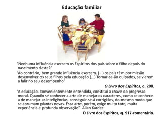 Educação familiar
“Nenhuma influência exercem os Espíritos dos pais sobre o filho depois do
nascimento deste?”
“Ao contrário, bem grande influência exercem. (...) os pais têm por missão
desenvolver os seus filhos pela educação.(...) Tornar-se-ão culpados, se vierem
a falir no seu desempenho”
O Livro dos Espíritos, q. 208.
“A educação, convenientemente entendida, constitui a chave do progresso
moral. Quando se conhecer a arte de manejar os caracteres, como se conhece
a de manejar as inteligências, conseguir-se-á corrigi-los, do mesmo modo que
se aprumam plantas novas. Essa arte, porém, exige muito tato, muita
experiência e profunda observação”. Allan Kardec
O Livro dos Espíritos, q. 917-comentário.
 
