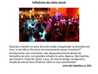 Influência do meio social
“Quando o homem se acha, de certo modo, mergulhado na atmosfera do
vício, o mal não se lhe torna um arrastamento quase irresistível?”
Arrastamento, sim; irresistível, não; porquanto,mesmo dentro da
atmosfera do vício, com grandes virtudes às vezes deparas. São Espíritos
que tiveram a força de resistir e que, ao mesmo tempo, receberam a
missão de exercer boa influência sobre os seus semelhantes.”
Livro dos Espíritos, q. 645.
 