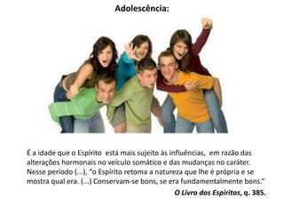 Adolescência:
É a idade que o Espírito está mais sujeito às influências, em razão das
alterações hormonais no veículo somático e das mudanças no caráter.
Nesse período (...), “o Espírito retoma a natureza que lhe é própria e se
mostra qual era. (...) Conservam-se bons, se era fundamentalmente bons.”
O Livro dos Espíritos, q. 385.
 