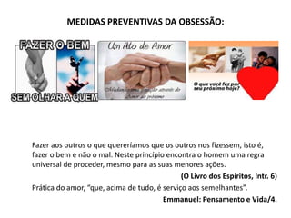 MEDIDAS PREVENTIVAS DA OBSESSÃO:
Fazer aos outros o que quereríamos que os outros nos fizessem, isto é,
fazer o bem e não o mal. Neste princípio encontra o homem uma regra
universal de proceder, mesmo para as suas menores ações.
(O Livro dos Espíritos, Intr. 6)
Prática do amor, “que, acima de tudo, é serviço aos semelhantes”.
Emmanuel: Pensamento e Vida/4.
 