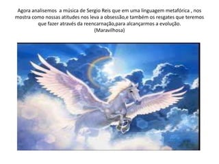 Agora analisemos a música de Sergio Reis que em uma linguagem metafórica , nos
mostra como nossas atitudes nos leva a obsessão,e também os resgates que teremos
que fazer através da reencarnação,para alcançarmos a evolução.
(Maravilhosa)
 