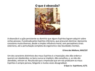 O que é obsessão?
A obsessão é a ação persistente ou domínio que alguns Espíritos logram adquirir sobre
certas pessoas. É praticada pelos Espíritos inferiores, que procuram dominar. Apresenta
caracteres muito diversos, desde a simples influência moral, sem perceptíveis sinais
exteriores, até a perturbação completa do organismo e das faculdades mentais.
O livro dos Médiuns, XXIII/237
Um dos caracteres distintivos dos maus Espíritos é a imposição; eles dão ordens e
querem ser obedecidos; os bons nunca se impõem; dão conselhos, e, se não são
atendidos, retiram-se. Resulta daí que a impressão que em nós produzem os maus
Espíritos é sempre penosa, fatigante e muitas vezes desagradável.
O Que é o Espiritismo, II/72.
 