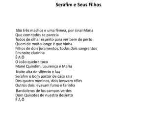 Serafim e Seus Filhos
São três machos e uma fêmea, por sinal Maria
Que com todos se parecia
Todos de olhar esperto para ver bem de perto
Quem de muito longe é que vinha
Filhos de dois juramentos, todos dois sangrentos
Em noite clarinha
Ê A Ô
O João quebra toco
Mané Quindim, Lourenço e Maria
Noite alta de silêncio e lua
Serafim o bom pastor de casa saía
Dos quatro meninos, dois levavam rifles
Outros dois levavam fumo e farinha
Bandoleros de los campos verdes
Dom Quixotes de nuestro desierto
Ê A Ô
 