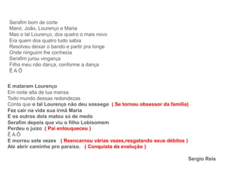 Serafim bom de corte
Mané, João, Lourenço e Maria
Mas o tal Lourenço, dos quatro o mais novo
Era quem dos quatro tudo sabia
Resolveu deixar o bando e partir pra longe
Onde ninguém lhe conhecia
Serafim jurou vingança
Filho meu não dança, conforme a dança
Ê A Ô
E mataram Lourenço
Em noite alta de lua mansa
Todo mundo dessas redondezas
Conta que o tal Lourenço não deu sossego ( Se tornou obsessor da família)
Fez cair na vida sua irmã Maria
E os outros dois matou só de medo
Serafim depois que viu o filho Lobisomem
Perdeu o juízo ( Pai enlouqueceu )
Ê A Ô
E morreu sete vezes ( Reencarnou várias vezes,resgatando seus débitos )
Até abrir caminho pro paraíso. ( Conquista da evolução )
Sergio Reis
 