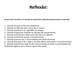 Reflexão:
Há dez sinais vermelhos, no caminho da experiência, indicando queda provável na obsessão:
1. Quando estamos na faixa da impaciência;
2. Quando acreditamos que a nossa dor é a maior;
3. Quando passamos a ver ingratidão nos amigos;
4. Quando imaginamos maldade nas atitudes dos companheiros;
5. Quando comentamos o lado menos feliz dessa ou daquela
6. Quando reclamamos apreço e reconhecimento;
7. Quando supomos que o nosso trabalho está sendo excessivo;
8. Quando passamos o dia a exigir o sacrifício alheio, sem prestar o mais leve serviço;
9. Quando pretendemos fugir de nós mesmos através do álcool ou do entorpecente;
10.Quando julgamos que o dever é apenas dos outros.
 