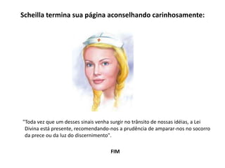 Scheilla termina sua página aconselhando carinhosamente:
"Toda vez que um desses sinais venha surgir no trânsito de nossas idéias, a Lei
Divina está presente, recomendando-nos a prudência de amparar-nos no socorro
da prece ou da luz do discernimento".
FIM
 