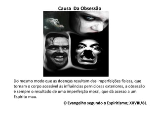 Causa Da Obsessão
Do mesmo modo que as doenças resultam das imperfeições físicas, que
tornam o corpo acessível às influências perniciosas exteriores, a obsessão
é sempre o resultado de uma imperfeição moral, que dá acesso a um
Espírito mau.
O Evangelho segundo o Espiritismo; XXVIII/81
 