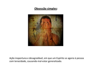 Obsessão simples:
Ação inoportuna e desagradável, em que um Espírito se agarra à pessoa
com tenacidade, causando mal-estar generalizado.
 