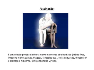 Fascinação:
É uma ilusão produzida diretamente na mente do obsidiado (idéias fixas,
imagens hipnotizantes, mágoas, fantasias etc.). Nessa situação, o obsessor
é ardiloso e hipócrita, simulando falsa virtude.
 