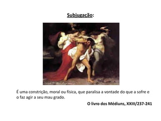 Subjugação:
É uma constrição, moral ou física, que paralisa a vontade do que a sofre e
o faz agir a seu mau grado.
O livro dos Médiuns, XXIII/237-241
 