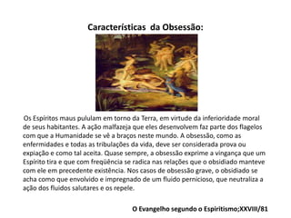 Características da Obsessão:
Os Espíritos maus pululam em torno da Terra, em virtude da inferioridade moral
de seus habitantes. A ação malfazeja que eles desenvolvem faz parte dos flagelos
com que a Humanidade se vê a braços neste mundo. A obsessão, como as
enfermidades e todas as tribulações da vida, deve ser considerada prova ou
expiação e como tal aceita. Quase sempre, a obsessão exprime a vingança que um
Espírito tira e que com freqüência se radica nas relações que o obsidiado manteve
com ele em precedente existência. Nos casos de obsessão grave, o obsidiado se
acha como que envolvido e impregnado de um fluido pernicioso, que neutraliza a
ação dos fluidos salutares e os repele.
O Evangelho segundo o Espiritismo;XXVIII/81
 