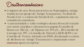 Deuterocanônicos
Conjunto de sete livros presentes na Septuaginta, antiga
tradução em grego do Antigo Testamento. No final do
Século I d.C e o início do Século II d.C, o judaísmo não os
considerou canônicos.
A autenticidade e valor teológico desses livros foi tratado
em vários concílios e documentos papais (Concílio de
Roma em 382 d.C., de Hipona em 393 d.C., III Concílio de
Cartago em 397, o Concílio de Florença (1431-1439) e no
Concílio de Trento, iniciado em 1545), declarando o cânon
de 46 livros no Antigo Testamento e imputando como
anátema quem os rejeitar.
 