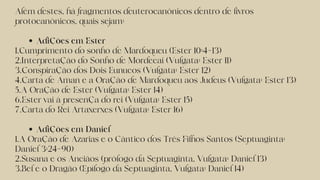Adições em Ester
Adições em Daniel
Além destes, há fragmentos deuterocanônicos dentro de livros
protocanônicos, quais sejam:
1.Cumprimento do sonho de Mardoqueu (Ester 10:4–13)
2.Interpretação do Sonho de Mordecai (Vulgata: Ester 11)
3.Conspiração dos Dois Eunucos (Vulgata: Ester 12)
4.Carta de Aman e a Oração de Mardoqueu aos Judeus (Vulgata: Ester 13)
5.A Oração de Ester (Vulgata: Ester 14)
6.Ester vai à presença do rei (Vulgata: Ester 15)
7.Carta do Rei Artaxerxes (Vulgata: Ester 16)
1.A Oração de Azarias e o Cântico dos Três Filhos Santos (Septuaginta:
Daniel 3:24–90)
2.Susana e os Anciãos (prólogo da Septuaginta, Vulgata: Daniel 13)
3.Bel e o Dragão (Epílogo da Septuaginta, Vulgata: Daniel 14)
 