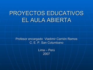 PROYECTOS EDUCATIVOS EL AULA ABIERTA Profesor encargado  Vladimir Carrión Ramos C. E. P. San Columbano Lima – Perú 2007 