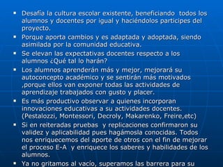 Desafía la cultura escolar existente, beneficiando  todos los alumnos y docentes por igual y haciéndolos participes del proyecto. Porque aporta cambios y es adaptada y adoptada, siendo asimilada por la comunidad educativa. Se elevan las expectativas docentes respecto a los  alumnos ¿Qué tal lo harán? Los alumnos aprenderán más y mejor, mejorará su autoconcepto académico y se sentirán más motivados ,porque ellos van exponer todas las actividades de aprendizaje trabajados con gusto y placer. Es más productivo observar a quienes incorporan innovaciones educativas a su actividades docentes.(Pestalozzi, Montessori, Decroly, Makarenko, Freire,etc) Si en reiteradas pruebas  y replicaciones confirmaron su validez y aplicabilidad pues hagámosla conocidas. Todos nos enriquecemos del aporte de otros con el fin de mejorar el proceso E-A  y enriquece los saberes y habilidades de los alumnos. Ya no gritamos al vacío, superamos las barrera para su mayor difusión. 