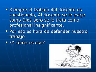 Siempre el trabajo del docente es cuestionado, Al docente se le exige como Dios pero se le trata como profesional insignificante. Por eso es hora de defender nuestro trabajo . ¿Y cómo es eso? 