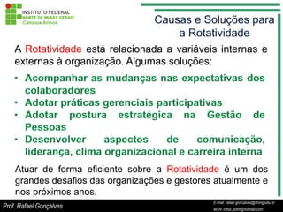 A Rotatividade está relacionada a variáveis internas e
    externas à organização. Algumas soluções:




    Atuar de forma eficiente sobre a Rotatividade é um dos
    grandes desafios das organizações e gestores atualmente e
    nos próximos anos.
                                                      E-mail: rafael.goncalves@ifnmg.edu.br
                                           E-mail: rafael.goncalves@ifnmg.edu.br
Prof. Rafael Gonçalves                                MSN: rafax_adm@hotmail.com
                                           MSN: rafax_adm@hotmail.com
 