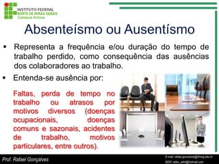  Representa a frequência e/ou duração do tempo de
  trabalho perdido, como consequência das ausências
  dos colaboradores ao trabalho.
 Entenda-se ausência por:
     Faltas, perda de tempo no
     trabalho ou atrasos por
     motivos diversos (doenças
     ocupacionais,           doenças
     comuns e sazonais, acidentes
     de       trabalho,       motivos
     particulares, entre outros).
                                                   E-mail: rafael.goncalves@ifnmg.edu.br
                                        E-mail: rafael.goncalves@ifnmg.edu.br
Prof. Rafael Gonçalves                             MSN: rafax_adm@hotmail.com
                                        MSN: rafax_adm@hotmail.com
 