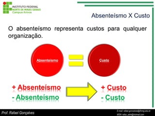 O absenteísmo representa custos para qualquer
    organização.


                         Absenteísmo   Custo




      + Absenteísmo                    + Custo
      - Absenteísmo                    - Custo
                                                     E-mail: rafael.goncalves@ifnmg.edu.br
                                          E-mail: rafael.goncalves@ifnmg.edu.br
Prof. Rafael Gonçalves                               MSN: rafax_adm@hotmail.com
                                          MSN: rafax_adm@hotmail.com
 