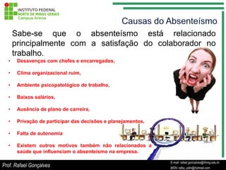 Sabe-se que o absenteísmo está relacionado
      principalmente com a satisfação do colaborador no
      trabalho.
  •    Desavenças com chefes e encarregados,

  •    Clima organizacional ruim,

  •    Ambiente psicopatológico de trabalho,

  •    Baixos salários,

  •    Ausência de plano de carreira,

  •    Privação de participar das decisões e planejamentos,

  •    Falta de autonomia

  •    Existem outros motivos também não relacionados a
       saúde que influenciam o absenteísmo na empresa.

                                                                         E-mail: rafael.goncalves@ifnmg.edu.br
                                                              E-mail: rafael.goncalves@ifnmg.edu.br
Prof. Rafael Gonçalves                                                   MSN: rafax_adm@hotmail.com
                                                              MSN: rafax_adm@hotmail.com
 