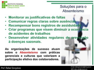 As organizações de sucesso atuam
    sobre o Absenteísmo com práticas
    gerenciais e culturas que valorizem a
    participação efetiva dos colaboradores.

                                                         E-mail: rafael.goncalves@ifnmg.edu.br
                                              E-mail: rafael.goncalves@ifnmg.edu.br
Prof. Rafael Gonçalves                                   MSN: rafax_adm@hotmail.com
                                              MSN: rafax_adm@hotmail.com
 