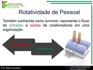 Também conhecida como turnover, representa o fluxo
  de entradas e saídas de colaboradores em uma
  organização.



          Desligamentos
                          Admissões




                                                 E-mail: rafael.goncalves@ifnmg.edu.br
                                      E-mail: rafael.goncalves@ifnmg.edu.br
Prof. Rafael Gonçalves                           MSN: rafax_adm@hotmail.com
                                      MSN: rafax_adm@hotmail.com
 