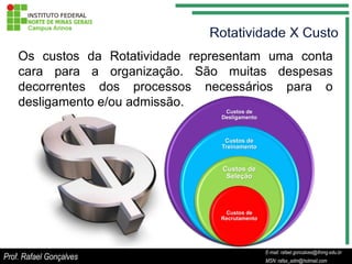 Os custos da Rotatividade representam uma conta
    cara para a organização. São muitas despesas
    decorrentes dos processos necessários para o
    desligamento e/ou admissão.
                                   Custos de
                                  Desligamento



                                   Custos de
                                  Treinamento


                                  Custos de
                                   Seleção




                                   Custos de
                                  Recrutamento




                                                  E-mail: rafael.goncalves@ifnmg.edu.br
                                       E-mail: rafael.goncalves@ifnmg.edu.br
Prof. Rafael Gonçalves                            MSN: rafax_adm@hotmail.com
                                       MSN: rafax_adm@hotmail.com
 