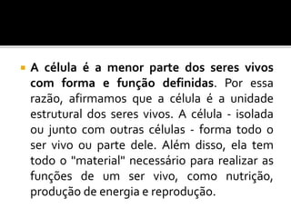  A célula é a menor parte dos seres vivos
com forma e função definidas. Por essa
razão, afirmamos que a célula é a unidade
estrutural dos seres vivos. A célula - isolada
ou junto com outras células - forma todo o
ser vivo ou parte dele. Além disso, ela tem
todo o "material" necessário para realizar as
funções de um ser vivo, como nutrição,
produção de energia e reprodução.
 