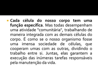  Cada célula do nosso corpo tem uma
função específica. Mas todas desempenham
uma atividade "comunitária", trabalhando de
maneira integrada com as demais células do
corpo. É como se o nosso organismo fosse
uma imensa sociedade de células, que
cooperam umas com as outras, dividindo o
trabalho entre si. Juntas, elas garantem a
execução das inúmeras tarefas responsáveis
pela manutenção da vida.
 