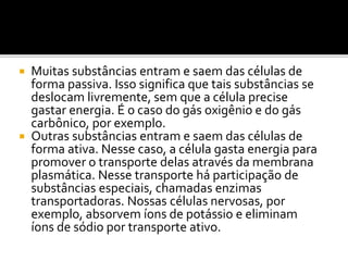  Muitas substâncias entram e saem das células de
forma passiva. Isso significa que tais substâncias se
deslocam livremente, sem que a célula precise
gastar energia. É o caso do gás oxigênio e do gás
carbônico, por exemplo.
 Outras substâncias entram e saem das células de
forma ativa. Nesse caso, a célula gasta energia para
promover o transporte delas através da membrana
plasmática. Nesse transporte há participação de
substâncias especiais, chamadas enzimas
transportadoras. Nossas células nervosas, por
exemplo, absorvem íons de potássio e eliminam
íons de sódio por transporte ativo.
 