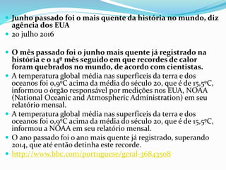  Junho passado foi o mais quente da história no mundo, diz
agência dos EUA
 20 julho 2016
 O mês passado foi o junho mais quente já registrado na
história e o 14º mês seguido em que recordes de calor
foram quebrados no mundo, de acordo com cientistas.
 A temperatura global média nas superfíceis da terra e dos
oceanos foi 0,9ºC acima da média do século 20, que é de 15,5ºC,
informou o órgão responsável por medições nos EUA, NOAA
(National Oceanic and Atmospheric Administration) em seu
relatório mensal.
 A temperatura global média nas superfíceis da terra e dos
oceanos foi 0,9ºC acima da média do século 20, que é de 15,5ºC,
informou a NOAA em seu relatório mensal.
 O ano passado foi o ano mais quente já registrado, superando
2014, que até então detinha este recorde.
 http://www.bbc.com/portuguese/geral-36843508
 