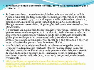  2016 foi o ano mais quente da história. Terra bate recorde pelo 3°ano
consecutivo
 Se fosse um atleta, o aquecimento global estaria no nível de Usain Bolt.
Acaba de quebrar seu terceiro recorde seguido. A temperatura média do
planeta em 2016 foi 0,94°C mais alta que a média registrada no século 20,
batendo 2015, que por sua vez já tinha batido 2014. Os dados foram
divulgados nesta quarta-feira, 18, pela agência de oceanos e atmosfera dos
EUA (Noaa).
 É a primeira vez na história dos registros de temperatura, iniciados em 1880,
que três recordes de temperatura mais alta são quebrados na sequência,
apresentando sinais cada vez mais claros de que o ritmo do aquecimento
global promovido pela alta concentração de gases de efeito estufa na
atmosfera está cada vez mais intenso, apesar de o ano passado e o anterior
terem sido afetados por um forte fenômeno El Niño.
 Isso fica ainda mais evidente olhando os valores ao longo das décadas.
Desde 1976, a temperatura média do planeta não fica abaixo da média
histórica do século 20. Dos 16 anos mais quentes da história, com exceção
de 1998, todos estão nos anos 2000. Sendo que os cinco mais quentes
ocorreram na última década (2013, 2010, 2014, 2015 e 2016, em ordem de
crescimento).
 https://noticias.uol.com.br/meio-ambiente/ultimas-noticias/ag-
estado/2017/01/18/pelo-terceiro-ano-consecutivo-2016-bate-recorde-de-
temperatura.htm
 