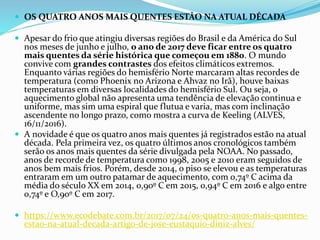  OS QUATRO ANOS MAIS QUENTES ESTÃO NA ATUAL DÉCADA
 Apesar do frio que atingiu diversas regiões do Brasil e da América do Sul
nos meses de junho e julho, o ano de 2017 deve ficar entre os quatro
mais quentes da série histórica que começou em 1880. O mundo
convive com grandes contrastes dos efeitos climáticos extremos.
Enquanto várias regiões do hemisfério Norte marcaram altas recordes de
temperatura (como Phoenix no Arizona e Ahvaz no Irã), houve baixas
temperaturas em diversas localidades do hemisfério Sul. Ou seja, o
aquecimento global não apresenta uma tendência de elevação continua e
uniforme, mas sim uma espiral que flutua e varia, mas com inclinação
ascendente no longo prazo, como mostra a curva de Keeling (ALVES,
16/11/2016).
 A novidade é que os quatro anos mais quentes já registrados estão na atual
década. Pela primeira vez, os quatro últimos anos cronológicos também
serão os anos mais quentes da série divulgada pela NOAA. No passado,
anos de recorde de temperatura como 1998, 2005 e 2010 eram seguidos de
anos bem mais frios. Porém, desde 2014, o piso se elevou e as temperaturas
entraram em um outro patamar de aquecimento, com 0,74º C acima da
média do século XX em 2014, 0,90º C em 2015, 0,94º C em 2016 e algo entre
0,74º e O,90º C em 2017.
 https://www.ecodebate.com.br/2017/07/24/os-quatro-anos-mais-quentes-
estao-na-atual-decada-artigo-de-jose-eustaquio-diniz-alves/
 