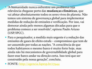  “A humanidade nunca enfrentou um problema cuja
relevância chegasse perto das mudanças climáticas, que
vai afetar absolutamente todos os seres vivos do planeta. Não
temos um sistema de governança global para implementar
medidas de redução de emissões e verificação. Por isso, vai
demorar ainda pelo menos algumas décadas para que o
problema comece a ser resolvido”, opinou Paulo Artaxo
(USP/IPCC).
 Para o pesquisador, a medida mais urgente é a redução das
emissões de gases de efeito estufa – compromisso que tem de
ser assumido por todas as nações. “A consciência de que
todos habitamos o mesmo barco é muito forte hoje, mas
ainda não há mecanismos de governabilidade global para
fazer esse barco andar na direção certa. Isso terá que ser
construído pela nossa geração”, concluiu.
 FONTE: http://agencia.fapesp.br/17944
 