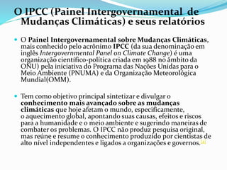 O IPCC (Painel Intergovernamental de
Mudanças Climáticas) e seus relatórios
 O Painel Intergovernamental sobre Mudanças Climáticas,
mais conhecido pelo acrônimo IPCC (da sua denominação em
inglês Intergovernmental Panel on Climate Change) é uma
organização científico-política criada em 1988 no âmbito da
ONU) pela iniciativa do Programa das Nações Unidas para o
Meio Ambiente (PNUMA) e da Organização Meteorológica
Mundial(OMM).
 Tem como objetivo principal sintetizar e divulgar o
conhecimento mais avançado sobre as mudanças
climáticas que hoje afetam o mundo, especificamente,
o aquecimento global, apontando suas causas, efeitos e riscos
para a humanidade e o meio ambiente e sugerindo maneiras de
combater os problemas. O IPCC não produz pesquisa original,
mas reúne e resume o conhecimento produzido por cientistas de
alto nível independentes e ligados a organizações e governos.[2]
 