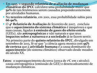  Em 1995, o segundo relatório de avaliação de mudanças
climáticas do IPCC calculava uma probabilidade maior que
50% de tais fenômenos serem causados preponderantemente
por atividades humanas.
 No terceiro relatório, em 2001, essa probabilidade subiu para
66-90%.
 O 4º Relatório de Avaliação de fevereiro de 2007, concluiu
que o aquecimento do sistema climático é inequívoco e que
suas causas, ligadas à emissão de gases do efeito estufa
(GEEs), são antropogênicas e não naturais e que seus
impactos sobre a natureza e a sociedade já se fazem sentir.
Na primeira parte do quinto relatório do IPCC, divulgado em
setembro de 2013, lê-se que “a ciência agora mostra com 95%
de certeza que a atividade humana é a causa dominante do
aquecimento (do sistema climático) observado desde meados
do século XX.
Fatos: o superaquecimento da terra (cerca de 1ºC em 1 século);
causa antropogênica (emisssão de GEE) e desencadeamento de
mudanças climáticas.
 
