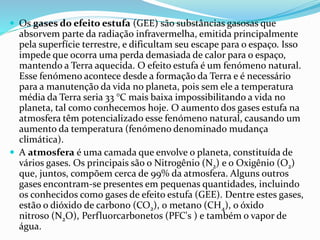  Os gases do efeito estufa (GEE) são substâncias gasosas que
absorvem parte da radiação infravermelha, emitida principalmente
pela superfície terrestre, e dificultam seu escape para o espaço. Isso
impede que ocorra uma perda demasiada de calor para o espaço,
mantendo a Terra aquecida. O efeito estufa é um fenómeno natural.
Esse fenómeno acontece desde a formação da Terra e é necessário
para a manutenção da vida no planeta, pois sem ele a temperatura
média da Terra seria 33 °C mais baixa impossibilitando a vida no
planeta, tal como conhecemos hoje. O aumento dos gases estufa na
atmosfera têm potencializado esse fenómeno natural, causando um
aumento da temperatura (fenómeno denominado mudança
climática).
 A atmosfera é uma camada que envolve o planeta, constituída de
vários gases. Os principais são o Nitrogênio (N2) e o Oxigênio (O2)
que, juntos, compõem cerca de 99% da atmosfera. Alguns outros
gases encontram-se presentes em pequenas quantidades, incluindo
os conhecidos como gases de efeito estufa (GEE). Dentre estes gases,
estão o dióxido de carbono (CO2), o metano (CH4), o óxido
nitroso (N2O), Perfluorcarbonetos (PFC's ) e também o vapor de
água.
 